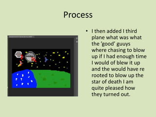 Process
• I then added I third
plane what was what
the ’good’ guuys
where chasing to blow
up if I had enough time
I would of blew it up
and the would have re
rooted to blow up the
star of death I am
quite pleased how
they turned out.
 