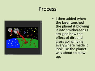 Process
• I then added when
the laser touched
the planet it blowing
it into smithereens I
am glad how the
effect of dirt and
grass going flying
everywhere made it
look like the planet
was about to blow
up.
 