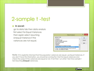 2-sample t -test
 In excel:
go to data tab then data analysis
first select for Equal Variances
then again select assuming
Unequal Variance if the
variances are not equal.
Note: if it is explicitly informed that the population variances are equal, use Equal Variances. If
you don’t have this information, you should be running the t-test for equal variances and
check the output if the variances are equal or not, if not then run other t test (Two sample t
test Assuming Unequal variances).
Rupak Roy
 