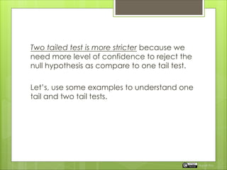 Two tailed test is more stricter because we
need more level of confidence to reject the
null hypothesis as compare to one tail test.
Let’s, use some examples to understand one
tail and two tail tests.
Rupak Roy
 