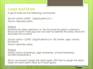 Load and Store
In grunt shell use the following commands:
Grunt> data= LOAD ‘/pig/student.csv’;
Grunt> describe data ;
Output
Schema for data unknown i.e. the structure for data is unknown.
Since we havn’t told pig how we want to identify the data. Now let’s
describe the schema.
Grunt> data = LOAD ‘/pig/students.csv’ AS (name, age, school,
location);
Grunt> describe data;
Output
data:{ name: bytearrary, age: bytearray, school: bytearray ,
location:bytearrary }
Since we haven't assign the data types, PIG tries to assign the data
types for each data value by its best guess.
Rupak Roy
 