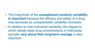 • The magnitude of the unexplained (random) variability
is important because the efficacy and safety of a drug
may decrease as unexplainable variability increases
• In addition to inter-individual variability, the degree to
which steady-state drug concentrations in individuals
typically vary about their long-term average is also
important
 