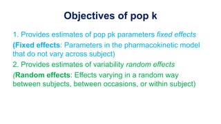 Objectives of pop k
1. Provides estimates of pop pk parameters fixed effects
(Fixed effects: Parameters in the pharmacokinetic model
that do not vary across subject)
2. Provides estimates of variability random effects
(Random effects: Effects varying in a random way
between subjects, between occasions, or within subject)
 