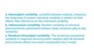 a. Intersubject variability: variability between subjects; measures
the magnitude of random individual variability in relation to fixed
effects. Also referred to as inter-individual variability
b. Interoccasion variability: Random variability in individual
pharmacokinetic parameters between study occasions (day to day
variability)
c. Residual intrasubject variability: The remaining unexplained
variability in response occurring within subjects after all structural
and covariate effects have been incorporated into a model.
 