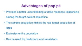 Advantages of pop pk
• Provides a better understanding of dose-response relationship
among the target patient population
• The sample population mimics the real target population at
large
• Evaluates entire population
• Can be used for predictions and simulations
 