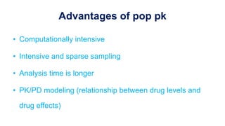 Advantages of pop pk
• Computationally intensive
• Intensive and sparse sampling
• Analysis time is longer
• PK/PD modeling (relationship between drug levels and
drug effects)
 