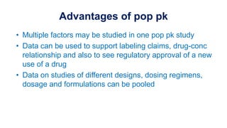 Advantages of pop pk
• Multiple factors may be studied in one pop pk study
• Data can be used to support labeling claims, drug-conc
relationship and also to see regulatory approval of a new
use of a drug
• Data on studies of different designs, dosing regimens,
dosage and formulations can be pooled
 