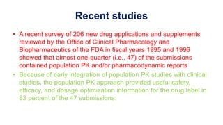 Recent studies
• A recent survey of 206 new drug applications and supplements
reviewed by the Office of Clinical Pharmacology and
Biopharmaceutics of the FDA in fiscal years 1995 and 1996
showed that almost one-quarter (i.e., 47) of the submissions
contained population PK and/or pharmacodynamic reports
• Because of early integration of population PK studies with clinical
studies, the population PK approach provided useful safety,
efficacy, and dosage optimization information for the drug label in
83 percent of the 47 submissions.
 