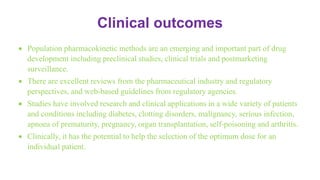 Clinical outcomes
 Population pharmacokinetic methods are an emerging and important part of drug
development including preclinical studies, clinical trials and postmarketing
surveillance.
 There are excellent reviews from the pharmaceutical industry and regulatory
perspectives, and web-based guidelines from regulatory agencies.
 Studies have involved research and clinical applications in a wide variety of patients
and conditions including diabetes, clotting disorders, malignancy, serious infection,
apnoea of prematurity, pregnancy, organ transplantation, self-poisoning and arthritis.
 Clinically, it has the potential to help the selection of the optimum dose for an
individual patient.
 