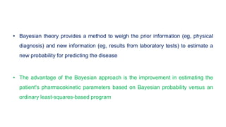 • Bayesian theory provides a method to weigh the prior information (eg, physical
diagnosis) and new information (eg, results from laboratory tests) to estimate a
new probability for predicting the disease
• The advantage of the Bayesian approach is the improvement in estimating the
patient's pharmacokinetic parameters based on Bayesian probability versus an
ordinary least-squares-based program
 
