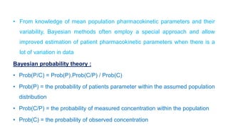 • From knowledge of mean population pharmacokinetic parameters and their
variability, Bayesian methods often employ a special approach and allow
improved estimation of patient pharmacokinetic parameters when there is a
lot of variation in data
Bayesian probability theory :
• Prob(P/C) = Prob(P).Prob(C/P) / Prob(C)
• Prob(P) = the probability of patients parameter within the assumed population
distribution
• Prob(C/P) = the probability of measured concentration within the population
• Prob(C) = the probability of observed concentration
 