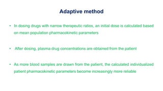 Adaptive method
• In dosing drugs with narrow therapeutic ratios, an initial dose is calculated based
on mean population pharmacokinetic parameters
• After dosing, plasma drug concentrations are obtained from the patient
• As more blood samples are drawn from the patient, the calculated individualized
patient pharmacokinetic parameters become increasingly more reliable
 