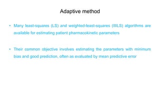 Adaptive method
• Many least-squares (LS) and weighted-least-squares (WLS) algorithms are
available for estimating patient pharmacokinetic parameters
• Their common objective involves estimating the parameters with minimum
bias and good prediction, often as evaluated by mean predictive error
 
