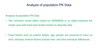 Analysis of population PK Data
Analysis of population PK Data
• The nonlinear mixed effect model (or NONMEM) is so called because the
model uses both fixed and random factors to describe data
• Fixed factors such as patient weight, age, gender are assumed to have no
error, whereas random factors include inter- and intra individual differences
 