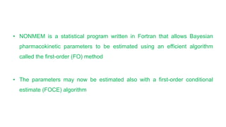 • NONMEM is a statistical program written in Fortran that allows Bayesian
pharmacokinetic parameters to be estimated using an efficient algorithm
called the first-order (FO) method
• The parameters may now be estimated also with a first-order conditional
estimate (FOCE) algorithm
 