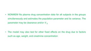 • NONMEM fits plasma drug concentration data for all subjects in the groups
simultaneously and estimates the population parameter and its variance. The
parameter may be clearance and/or V D
• The model may also test for other fixed effects on the drug due to factors
such as age, weight, and creatinine concentration
 