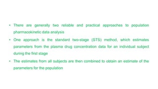 • There are generally two reliable and practical approaches to population
pharmacokinetic data analysis
• One approach is the standard two-stage (STS) method, which estimates
parameters from the plasma drug concentration data for an individual subject
during the first stage
• The estimates from all subjects are then combined to obtain an estimate of the
parameters for the population
 