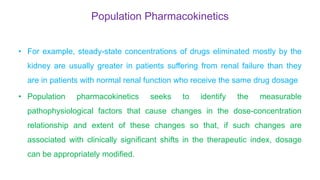Population Pharmacokinetics
• For example, steady-state concentrations of drugs eliminated mostly by the
kidney are usually greater in patients suffering from renal failure than they
are in patients with normal renal function who receive the same drug dosage
• Population pharmacokinetics seeks to identify the measurable
pathophysiological factors that cause changes in the dose-concentration
relationship and extent of these changes so that, if such changes are
associated with clinically significant shifts in the therapeutic index, dosage
can be appropriately modified.
 