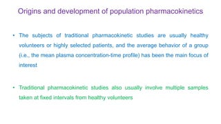 Origins and development of population pharmacokinetics
• The subjects of traditional pharmacokinetic studies are usually healthy
volunteers or highly selected patients, and the average behavior of a group
(i.e., the mean plasma concentration-time profile) has been the main focus of
interest
• Traditional pharmacokinetic studies also usually involve multiple samples
taken at fixed intervals from healthy volunteers
 