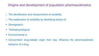 Origins and development of population pharmacokinetics
o The identification and measurement of variability
o The explanation of variability by identifying factors of
 Demographic
 Pathophysiological
 Environmental or
 Concomitant drug-related origin that may influence the pharmacokinetic
behavior of a drug.
 