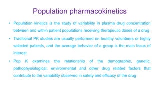 Population pharmacokinetics
• Population kinetics is the study of variability in plasma drug concentration
between and within patient populations receiving therapeutic doses of a drug
• Traditional PK studies are usually performed on healthy volunteers or highly
selected patients, and the average behavior of a group is the main focus of
interest
• Pop K examines the relationship of the demographic, genetic,
pathophysiological, environmental and other drug related factors that
contribute to the variability observed in safety and efficacy of the drug
 