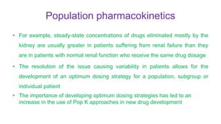 Population pharmacokinetics
• For example, steady-state concentrations of drugs eliminated mostly by the
kidney are usually greater in patients suffering from renal failure than they
are in patients with normal renal function who receive the same drug dosage
• The resolution of the issue causing variability in patients allows for the
development of an optimum dosing strategy for a population, subgroup or
individual patient
• The importance of developing optimum dosing strategies has led to an
increase in the use of Pop K approaches in new drug development
 