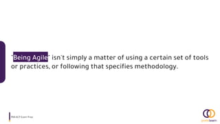 "Being Agile" isn't simply a matter of using a certain set of tools
or practices, or following that specifies methodology.
PMI-ACP Exam Prep.
 