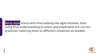 Being Agile starts with internalizing the agile mindset, then
using that understanding to select and implement the correct
practices, tailoring them to different situations as needed.
 
