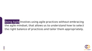 Doing Agile Involves using agile practices without embracing
the agile mindset, that allows us to understand how to select
the right balance of practices and tailor them appropriately.
 