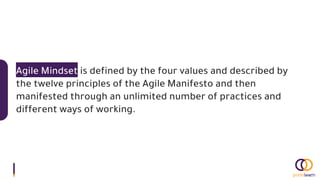 Agile Mindset is defined by the four values and described by
the twelve principles of the Agile Manifesto and then
manifested through an unlimited number of practices and
different ways of working.
 