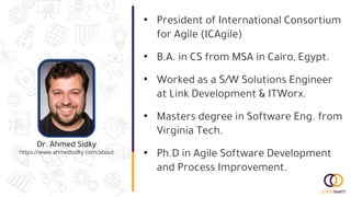 Dr. Ahmed Sidky
https://www.ahmedsidky.com/about
• President of International Consortium
for Agile (ICAgile)
• B.A. in CS from MSA in Cairo, Egypt.
• Worked as a S/W Solutions Engineer
at Link Development & ITWorx.
• Masters degree in Software Eng. from
Virginia Tech.
• Ph.D in Agile Software Development
and Process Improvement.
 