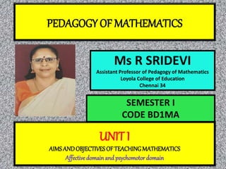 PEDAGOGY OF MATHEMATICS
Ms R SRIDEVI
Assistant Professor of Pedagogy of Mathematics
Loyola College of Education
Chennai 34
UNIT I
AIMSANDOBJECTIVESOF TEACHINGMATHEMATICS
Affective domain and psychomotor domain
SEMESTER I
CODE BD1MA
 