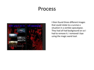 Process
I then found three different images
that could relate to a survive a
situation in a zombie apocalypse.
They had all had background on so I
had to remove it. I removed t bye
using the magic wand tool.
 