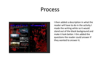 Process
I then added a description in what the
reader will have to do in the activity I
made the writing white so it would
stand out of the black background and
make it look better. I thn added the
questions the reader could answer if
they wanted to answer it.
 