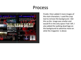 Process
Finally I then added 2 more images of
the main characters. I used the crop
tool to remove the background. I did
this so the image was smaller and
would fit in the only space I had left. I
also added the walking dead logo on
the background to advertise more on
what the magazine is about.
 