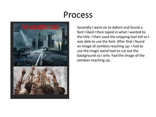 Process
Secondly I went on to dafont and found a
font I liked I then typed in what I wanted to
the title. I then used the snipping tool toll so I
was able to use the font. After that I found
an image of zombies reaching up. I had to
use the magic wand tool to cut out the
background so I only had the image of the
zombies reaching up.
 