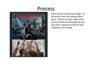 Process
After all that I found two images of
charecters from the walking dead
game. I had to use the magic wand
tool to remove the background and
any other unwanted stuff that was
originally in the image.
 