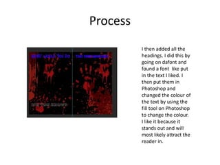 Process
I then added all the
headings. I did this by
going on dafont and
found a font like put
in the text I liked. I
then put them in
Photoshop and
changed the colour of
the text by using the
fill tool on Photoshop
to change the colour.
I like it because it
stands out and will
most likely attract the
reader in.
 