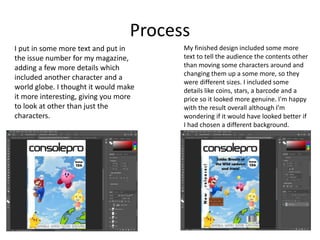Process
I put in some more text and put in
the issue number for my magazine,
adding a few more details which
included another character and a
world globe. I thought it would make
it more interesting, giving you more
to look at other than just the
characters.
My finished design included some more
text to tell the audience the contents other
than moving some characters around and
changing them up a some more, so they
were different sizes. I included some
details like coins, stars, a barcode and a
price so it looked more genuine. I'm happy
with the result overall although I'm
wondering if it would have looked better if
I had chosen a different background.
 
