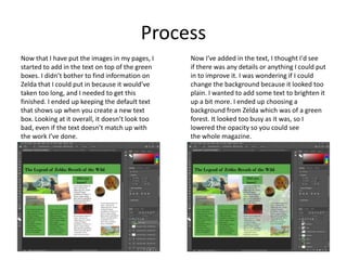 Process
Now that I have put the images in my pages, I
started to add in the text on top of the green
boxes. I didn’t bother to find information on
Zelda that I could put in because it would’ve
taken too long, and I needed to get this
finished. I ended up keeping the default text
that shows up when you create a new text
box. Looking at it overall, it doesn’t look too
bad, even if the text doesn’t match up with
the work I’ve done.
Now I've added in the text, I thought I'd see
if there was any details or anything I could put
in to improve it. I was wondering if I could
change the background because it looked too
plain. I wanted to add some text to brighten it
up a bit more. I ended up choosing a
background from Zelda which was of a green
forest. It looked too busy as it was, so I
lowered the opacity so you could see
the whole magazine.
 