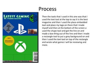 Process
Then the tools that I used in this one was that I
used the text tool at the top to say it is the best
magazine and then I used the place embedded
tool and place my logo on there that I made
myself and then at the bottom of the screen a
used the shape tool and got the line on and
made a box thing out of the line and then I made
a rectangle tool to put a grey background on and
then I used the text tool on top of the rectangle
and wrote what games I will be reviewing and
more.
 