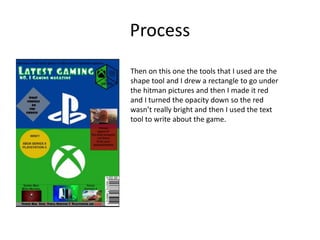 Process
Then on this one the tools that I used are the
shape tool and I drew a rectangle to go under
the hitman pictures and then I made it red
and I turned the opacity down so the red
wasn’t really bright and then I used the text
tool to write about the game.
 