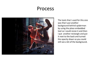 Process
The tools that I used for this one
was that I put another
background behind spiderman
by using the place embedded
tool so I could resize it and then
I put another rectangle and put
it next to the back and turned
the opacity down so you could
still see a bit of the background.
 