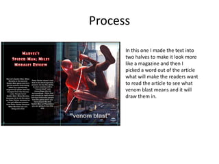 Process
In this one I made the text into
two halves to make it look more
like a magazine and then I
picked a word out of the article
what will make the readers want
to read the article to see what
venom blast means and it will
draw them in.
 