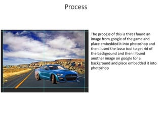 Process
The process of this is that I found an
image from google of the game and
place embedded it into photoshop and
then I used the lasso tool to get rid of
the background and then I found
another image on google for a
background and place embedded it into
photoshop
 