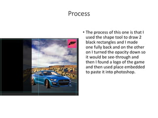 Process
• The process of this one is that I
used the shape tool to draw 2
black rectangles and I made
one fully back and on the other
on I turned the opacity down so
it would be see-through and
then I found a logo of the game
and then used place embedded
to paste it into photoshop.
 