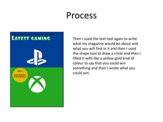 Process
Then I used the text tool again to write
what my magazine would be about and
what you will find in it and then I used
the shape tool to draw a circle and then I
filled it with like a yellow gold kind of
colour to say that you could win
something and then I wrote what you
could win.
 