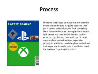 Process
The tools that I used to make this one was the
shape tool and I used a square tool and then
put it onto a side so it would look something
like a diamond because I thought that it would
look better and then I used the text tool to
write on top of it and then with the picture I
use the place embedded tool to put the
picture on and I also used the place embedded
tool to put the barcode onto it and I also used
the text tool to put a price onto it.
 