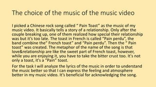 The choice of the music of the music video
I picked a Chinese rock song called “ Pain Toast” as the music of my
music video. It basically tells a story of a relationship. Only after the
couple breaking up, one of them realized how special their relationship
was but it’s too late. The toast in French is called “Pain perdu”, the
band combine the“ French toast” and “Pain perdu”. Then the “ Pain
toast” was created. The metaphor of the name of the song is that
love&relationship are like the sweet part of French toast, however,
while you are enjoying it, you have to take the bitter crust too. It's not
only a toast, it's a “Pain” toast.
For the task I will analyze the lyrics of the music in order to understand
the music better so that I can express the feeling and atmosphere
better in my music video. It’s beneficial for acknowledging the song.
 