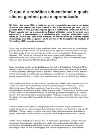 O que é a robótica educacional e quais
são os ganhos para o aprendizado
No início dos anos 1960, a ideia de ter um computador pessoal a um preço
acessível não passava de ficção científica. Não é de espantar, portanto, que as
pessoas tenham rido quando, naquela época, o matemático americano Seymour
Papert sugeriu que os computadores fossem utilizados como ferramenta para
potencializar a aprendizagem e a criatividade das crianças. Influenciado pelas
ideias de Jean Piaget, com quem trabalhou na Universidade de Genebra, Papert
desenvolveu nos anos seguintes, como professor do Massachusetts Institute of
Technology (MIT), o construcionismo.
Assim como o construtivismo de Piaget, a teoria vê o aluno como construtor de seu conhecimento
por meio de descobertas, mas no caso do construcionismo o processo de aprendizagem ocorre por
meio da realização de uma ação concreta, que resulta em um produto palpável. Foi assim que, na
década de 1980, Papert criou a tartaruga de solo, um robô programado pela linguagem Logo –
também criada por ele de forma acessível a crianças –, que por meio do uso do computador pelos
alunos era capaz de desenhar diferentes figuras geométricas.
Para o matemático, também um dos fundadores do Laboratório de Inteligência Artificial do MIT, a
máquina é capaz de mudar a forma de aprender das crianças, considerando que ela se dá por meio
da criação, reflexão e depuração das ideias. Essa visão tem influenciado diversas escolas no Brasil e
incentivado a adoção de metodologias e disciplinas que trabalham esse processo de aprendizado,
como é o caso da robótica, ora tratada como meio de ensino, ora como um objeto de aprendizagem
No Liceu Franco-Brasileiro, no Rio de Janeiro, os alunos têm a robótica como curso extracurricular
a partir do 6º ano do ensino fundamental e como disciplina curricular no 8º e 9º anos. Um dos
objetivos da matéria é introduzir conceitos de física já no ensino fundamental e facilitar a
compreensão de conteúdos que serão abordados no ensino médio. “Os alunos veem a teoria em sala
de aula e depois vão ao laboratório construir um protótipo que a explicará na prática. Ao construir
um carro com a missão de fazê-lo andar em diferentes velocidades, os estudantes terão de aplicar a
fórmula de velocidade média”, exemplifica Rosângela Leri, professora de robótica do Liceu Franco-
Brasileiro.
Apesar de a robótica ser trabalhada principalmente com as disciplinas de física e matemática, a
docente afirma que ela é uma ciência multidisciplinar com potencial para desenvolver uma série de
habilidades. “Eles aprendem a organizar o raciocínio lógico, lidam com questões do trabalho em
grupo e estão sempre voltados a resolver um problema atual. São pequenos inventores”, analisa.
No Dia Mundial da Limpeza de Praias e Rios (20 de setembro), por exemplo, os alunos do Liceu
participaram de uma gincana ao lado de outras escolas cariocas, cuja meta era recolher a maior
quantidade de lixo deixado por banhistas. A solução encontrada pelos alunos mostrou como a
robótica pode servir aos mais diferentes propósitos, inclusive à preservação do meio ambiente.
 